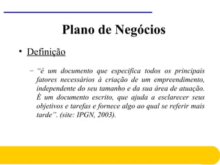 Plano de Negócios
• Definição
– “é um documento que especifica todos os principais
fatores necessários à criação de um empreendimento,
independente do seu tamanho e da sua área de atuação.
É um documento escrito, que ajuda a esclarecer seus
objetivos e tarefas e fornece algo ao qual se referir mais
tarde”. (site: IPGN, 2003).
 