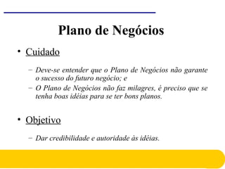 Plano de Negócios
• Cuidado
– Deve-se entender que o Plano de Negócios não garante
o sucesso do futuro negócio; e
– O Plano de Negócios não faz milagres, é preciso que se
tenha boas idéias para se ter bons planos.
• Objetivo
– Dar credibilidade e autoridade às idéias.
 