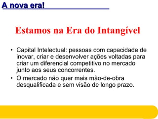 A nova era!A nova era!
Estamos na Era do Intangível
• Capital Intelectual: pessoas com capacidade de
inovar, criar e desenvolver ações voltadas para
criar um diferencial competitivo no mercado
junto aos seus concorrentes.
• O mercado não quer mais mão-de-obra
desqualificada e sem visão de longo prazo.
 