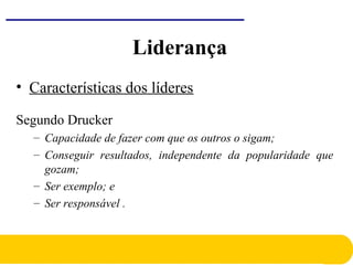 • Características dos líderes
Segundo Drucker
– Capacidade de fazer com que os outros o sigam;
– Conseguir resultados, independente da popularidade que
gozam;
– Ser exemplo; e
– Ser responsável .
Liderança
 