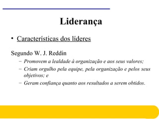 • Características dos líderes
Segundo W. J. Reddin
– Promovem a lealdade à organização e aos seus valores;
– Criam orgulho pela equipe, pela organização e pelos seus
objetivos; e
– Geram confiança quanto aos resultados a serem obtidos.
Liderança
 