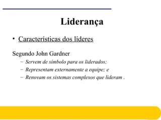 • Características dos líderes
Segundo John Gardner
– Servem de símbolo para os liderados;
– Representam externamente a equipe; e
– Renovam os sistemas complexos que lideram .
Liderança
 