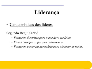 • Características dos líderes
Segundo Benjt Karlöf
– Fornecem diretrizes para o que deve ser feito;
– Fazem com que as pessoas cooperem; e
– Fornecem a energia necessária para alcançar as metas.
Liderança
 