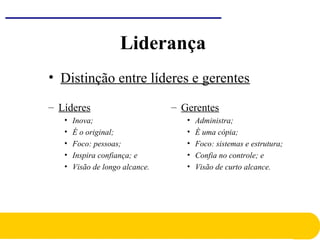 • Distinção entre líderes e gerentes
– Líderes
• Inova;
• É o original;
• Foco: pessoas;
• Inspira confiança; e
• Visão de longo alcance.
– Gerentes
• Administra;
• È uma cópia;
• Foco: sistemas e estrutura;
• Confia no controle; e
• Visão de curto alcance.
Liderança
 