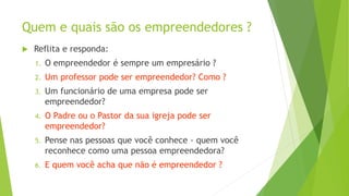 Quem e quais são os empreendedores ?
 Reflita e responda:
1. O empreendedor é sempre um empresário ?
2. Um professor pode ser empreendedor? Como ?
3. Um funcionário de uma empresa pode ser
empreendedor?
4. O Padre ou o Pastor da sua igreja pode ser
empreendedor?
5. Pense nas pessoas que você conhece - quem você
reconhece como uma pessoa empreendedora?
6. E quem você acha que não é empreendedor ?
 