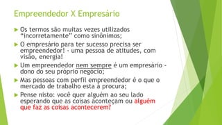 Empreendedor X Empresário
 Os termos são muitas vezes utilizados
“incorretamente” como sinônimos;
 O empresário para ter sucesso precisa ser
empreendedor! - uma pessoa de atitudes, com
visão, energia!
 Um empreendedor nem sempre é um empresário -
dono do seu próprio negócio;
 Mas pessoas com perfil empreendedor é o que o
mercado de trabalho esta à procura;
 Pense nisto: você quer alguém ao seu lado
esperando que as coisas aconteçam ou alguém
que faz as coisas acontecerem?
 