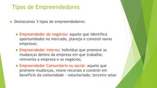 Tipos de Empreendedores
 Destacamos 3 tipos de empreendedores:
 Empreendedor de negócios: aquele que identifica
oportunidades no mercado, planeja e constrói novas
empresas;
 Empreendedor interno: indivíduo que promove as
mudanças dentro da empresa em que trabalha;
reinventa a empresa e os negócios;
 Empreendedor Comunitário ou social: aquele que
promove mudanças, reúne recursos e constrói em
benefício da comunidade – voluntariado; terceiro setor
 