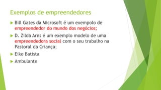 Exemplos de empreendedores
 Bill Gates da Microsoft é um exempolo de
empreendedor do mundo dos negócios;
 D. Zilda Arns é um exemplo modelo de uma
empreendedora social com o seu trabalho na
Pastoral da Criança;
 Eike Batista
 Ambulante
 