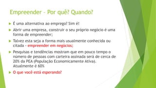 Empreender – Por quê? Quando?
 É uma alternativa ao emprego? Sim é!
 Abrir uma empresa, construir o seu próprio negócio é uma
forma de empreender;
 Talvez esta seja a forma mais usualmente conhecida ou
citada - empreender em negócios;
 Pesquisas e tendências mostram que em pouco tempo o
número de pessoas com carteira assinada será de cerca de
20% da PEA (População Economicamente Ativa).
Atualmente é 60%
 O que você está esperando?
 
