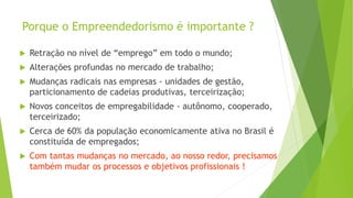 Porque o Empreendedorismo é importante ?
 Retração no nível de “emprego” em todo o mundo;
 Alterações profundas no mercado de trabalho;
 Mudanças radicais nas empresas - unidades de gestão,
particionamento de cadeias produtivas, terceirização;
 Novos conceitos de empregabilidade - autônomo, cooperado,
terceirizado;
 Cerca de 60% da população economicamente ativa no Brasil é
constituída de empregados;
 Com tantas mudanças no mercado, ao nosso redor, precisamos
também mudar os processos e objetivos profissionais !
 
