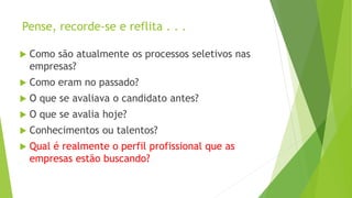 Pense, recorde-se e reflita . . .
 Como são atualmente os processos seletivos nas
empresas?
 Como eram no passado?
 O que se avaliava o candidato antes?
 O que se avalia hoje?
 Conhecimentos ou talentos?
 Qual é realmente o perfil profissional que as
empresas estão buscando?
 