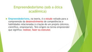 Empreendedorismo (sob a ótica
acadêmica)
 Empreendedorismo, na teoria, é o estudo voltado para a
compreensão do desenvolvimento de competências e
habilidades relacionadas à criação de um projeto (técnico,
científico, empresarial). Tem origem no termo empreender
que significa: realizar, fazer ou executar.
 