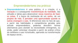 Empreendedorismo (na prática)
 Empreendedorismo é uma prática, é a criação, é a
inovação e a consequente transformação da realidade. São
atitudes e ideias para desenvolver novas maneiras de fazer
as coisas. É a busca da realização de um sonho, de um
projeto de vida. É perceber uma oportunidade quando os
outros enxergam o caos. O diferencial está no fato de que,
a partir das habilidades e competências geradas pela
atitude empreendedora, podemos descobrir formas
alternativas para atender às necessidades emergentes, ou
ainda, poder antecipar situações a partir da análise crítica
do cotidiano e suas vicissitudes, operando na transformação
do espaço social..
 