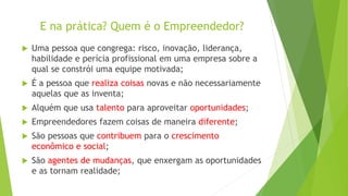 E na prática? Quem é o Empreendedor?
 Uma pessoa que congrega: risco, inovação, liderança,
habilidade e perícia profissional em uma empresa sobre a
qual se constrói uma equipe motivada;
 É a pessoa que realiza coisas novas e não necessariamente
aquelas que as inventa;
 Alquém que usa talento para aproveitar oportunidades;
 Empreendedores fazem coisas de maneira diferente;
 São pessoas que contribuem para o crescimento
econômico e social;
 São agentes de mudanças, que enxergam as oportunidades
e as tornam realidade;
 