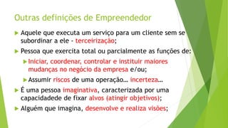 Outras definições de Empreendedor
 Aquele que executa um serviço para um cliente sem se
subordinar a ele - terceirização;
 Pessoa que exercita total ou parcialmente as funções de:
Iniciar, coordenar, controlar e instituir maiores
mudanças no negócio da empresa e/ou;
Assumir riscos de uma operação… incerteza…
 É uma pessoa imaginativa, caracterizada por uma
capacidadede de fixar alvos (atingir objetivos);
 Alguém que imagina, desenvolve e realiza visões;
 