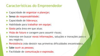 Características do Empreendedor
 Capacidade de organizar e planejar;
 Senso de responsabilidade;
 Capacidade de liderança;
 Habilidade para trabalhar em equipe;
 Gosto pela área em que atua;
 Visão de futuro e coragem para assumir riscos;
 Interesse em buscar novas informações, soluções e inovações para o
seu negócio;
 Persistência (não desistir nas primeiras dificuldades encontradas);
 Sabe ouvir as pessoas;
 Facilidade de comunicação e expressão.
 