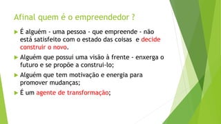 Afinal quem é o empreendedor ?
 É alguém - uma pessoa - que empreende - não
está satisfeito com o estado das coisas e decide
construir o novo.
 Alguém que possui uma visão à frente - enxerga o
futuro e se propõe a construi-lo;
 Alguém que tem motivação e energia para
promover mudanças;
 É um agente de transformação;
 