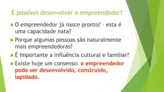 É possível desenvolver o empreendedor?
O empreendedor já nasce pronto? – esta é
uma capacidade nata?
Porque algumas pessoas são naturalmente
mais empreendedoras?
É Importante a influência cultural e familiar?
Existe hoje um consenso: o empreendedor
pode ser desenvolvido, construído,
lapidado.
 