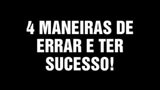 4 MANEIRAS DE
ERRAR E TER
SUCESSO!
 