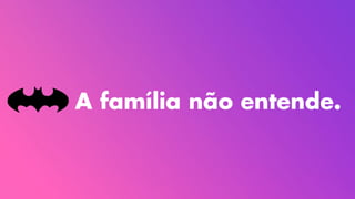 A família não entende.
 