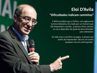 Eloi D’Avila
É difícil acreditar que a FlyTour, uma agência de
turismo bilionária, foi criada por um homem que
não frequentou a escola, já passou fome, dormiu
na rua e dependeu da ajuda de desconhecidos
para sobreviver.
Se todo esse o sacrifício se pagou, é porque seu
sonho de empreender não era um sonho
qualquer, era um sonho grande.
“Dificuldades indicam caminhos”
 