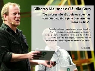 Eles são primos, mas viveram como irmãos.
Com histórias de caminhos que se cruzam,
erros e acertos, desafios, formação de um time
forte e muita dedicação, criaram a maior
empresa de hospedagem de internet do Brasil.
Gilberto Mautner e Cláudio Gora
“Os valores não são palavras bonitas
num quadro, são aquilo que fazemos
todos os dias”.
LocaWeb
 