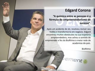 Edgard Corona
Após um acidente de ski, resolveu reviver seu
hobby e transformá-lo em negócio. Edgard
encontrou muitos obstáculos na sua trajetória
empreendedora, mas achou o sentido de
empreender e fez da BioRitmo o maior rede de
academias do país.
BioRitmo
“A química entre as pessoas é a
fórmula do empreendedorismo de
sucesso”.
 