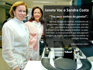 “Tire seus sonhos da gaveta!”.
Janete Vaz e Sandra Costa
As duas amigas do interior, estudantes de
bioquímica, nunca imaginaram que criariam
um laboratório que se tornaria uma das
melhores empresas para se trabalhar no país.
Isso tudo só foi possível por que elas tiveram
coragem de seguir seus sonhos e acreditar na
intuição feminina.
Laboratórios Sabin
 