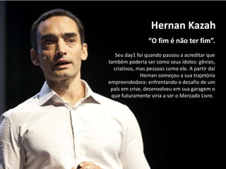 “O fim é não ter fim”.
Hernan Kazah
Seu day1 foi quando passou a acreditar que
também poderia ser como seus ídolos: gênios,
criativos, mas pessoas como ele. A partir daí
Hernan começou a sua trajetória
empreendedora: enfrentando o desafio de um
país em crise, desenvolveu em sua garagem o
que futuramente viria a ser o Mercado Livre.
 