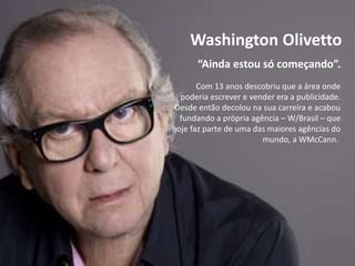 “Ainda estou só começando”.
Washington Olivetto
Com 13 anos descobriu que a área onde
poderia escrever e vender era a publicidade.
Desde então decolou na sua carreira e acabou
fundando a própria agência – W/Brasil – que
hoje faz parte de uma das maiores agências do
mundo, a WMcCann.
 