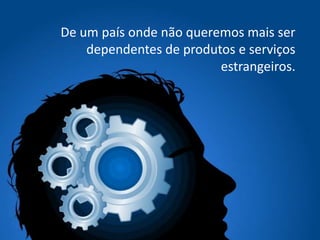 De um país onde não queremos mais ser
dependentes de produtos e serviços
estrangeiros.
 