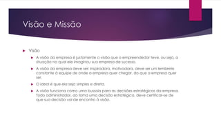 Visão e Missão
Visão
A visão da empresa é justamente a visão que o empreendedor teve, ou seja, a
situação na qual ele imaginou sua empresa de sucesso.
A visão da empresa deve ser: inspiradora, motivadora, deve ser um lembrete
constante à equipe de onde a empresa quer chegar, do que a empresa quer
ser.
O ideal é que ela seja simples e direta.
A visão funciona como uma bussola para as decisões estratégicas da empresa.
Todo administrador, ao toma uma decisão estratégica, deve certificar-se de
que sua decisão vai de encontro à visão.
