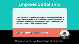 Empreendedorismo
Como se tornar um Empresário de Sucesso
Vem ser além do que os outro veem. Essa sensibilidade é a
capacidade em perceber problemas a serem resolvidos e
melhorias que podem ser aplicadas terá grande utilidade
em sua carreira como empreendedor.
 