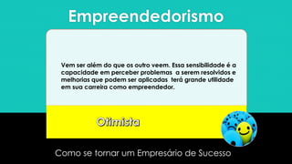 Empreendedorismo
Como se tornar um Empresário de Sucesso
Vem ser além do que os outro veem. Essa sensibilidade é a
capacidade em perceber problemas a serem resolvidos e
melhorias que podem ser aplicadas terá grande utilidade
em sua carreira como empreendedor.
 