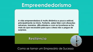 Empreendedorismo
Como se tornar um Empresário de Sucesso
A vida empreendedora é muito dinâmica e pouco estável,
principalmente no início. Portanto, saber lidar com situações
adversas, barreiras, dificuldades e com as incertezas se faz
mais do que necessário para que o stress não o pegue de
surpresa.
 