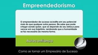 Empreendedorismo
Como se tornar um Empresário de Sucesso
O empreendedor de sucesso acredita em seu potencial
mais do que qualquer outra pessoa. Ele sabe que pode
chegar aonde quiser, que só depende do seu esforço para
vencer em sua trajetória. Lembrando que a humanidade
se faz necessária da mesma forma.
 