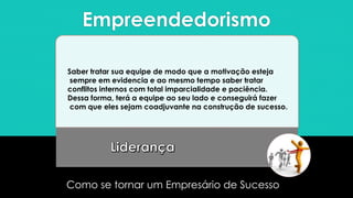 Empreendedorismo
Como se tornar um Empresário de Sucesso
Saber tratar sua equipe de modo que a motivação esteja
sempre em evidencia e ao mesmo tempo saber tratar
conflitos internos com total imparcialidade e paciência.
Dessa forma, terá a equipe ao seu lado e conseguirá fazer
com que eles sejam coadjuvante na construção de sucesso.
 