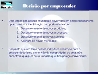 10SEBRAE Serviço de Apoio às Micro e Pequenas Empresas do Estado de São Paulo Julio Alberto Glaser Monteiro
Decisão porempreender
• Dois terços dos adultos ativamente envolvidos em empreendedorismo
optam devido a identificação de oportunidades por:
1. Desenvolvimento de novos produtos;
2. Desenvolvimento de novos processos;
3. Desenvolvimento de novos serviços;
4. Abertura de novos mercados;
• Enquanto que um terço desses indivíduos voltam-se para o
empreendedorismo em função da necessidade, ou seja, não
encontram qualquer outro trabalho que lhes pareça conveniente.  
Fonte: SEBRAE-SP / GEM
 