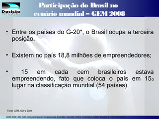 11SEBRAE Serviço de Apoio às Micro e Pequenas Empresas do Estado de São Paulo Julio Alberto Glaser Monteiro
Participação do Brasil no
cenário mundial – GEM2008
• Entre os países do G-20*, o Brasil ocupa a terceira
posição.
• Existem no país 18,8 milhões de empreendedores;
• 15 em cada cem brasileiros estava
empreendendo, fato que coloca o país em 15o
lugar na classificação mundial (54 países)
Fonte: GEM 2009 e 2008
GEM 2008 - Do G20, não participaram da pesquisa Austrália, Canadá, China, Indonésia, Arábia Saudita e União Européia
 