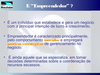 3SEBRAE Serviço de Apoio às Micro e Pequenas Empresas do Estado de São Paulo Julio Alberto Glaser Monteiro
E “Empreendedor” ?
• É um indivíduo que estabelece e gera um negócio
com a principal intenção de lucro e crescimento.
• Empreendedor é caracterizado principalmente,
pelo comportamento inovadore empregará
práticas estratégicas de gerenciamento no
negócio.
• É ainda aquele que se especializa em tomar
decisões determinadas sobre a coordenação de
recursos escassos.
Fonte: SEBRAE-SP
 