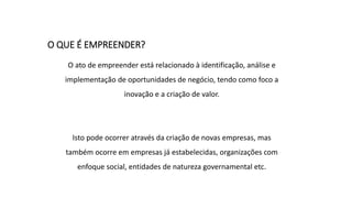 O QUE É EMPREENDER?
O ato de empreender está relacionado à identificação, análise e
implementação de oportunidades de negócio, tendo como foco a
inovação e a criação de valor.
Isto pode ocorrer através da criação de novas empresas, mas
também ocorre em empresas já estabelecidas, organizações com
enfoque social, entidades de natureza governamental etc.
 