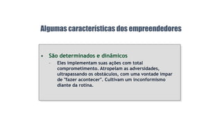 • São determinados e dinâmicos
– Eles implementam suas ações com total
comprometimento. Atropelam as adversidades,
ultrapassando os obstáculos, com uma vontade ímpar
de "fazer acontecer". Cultivam um inconformismo
diante da rotina.
Algumas características dos empreendedores
 