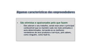 • São otimistas e apaixonados pelo que fazem
– Eles adoram o seu trabalho, sendo esse amor o principal
combustível que os mantém cada vez mais animados e
auto-determinados, tornando-os os melhores
vendedores de seus produtos e serviços, pois sabem,
como ninguém, como fazê-lo.
Algumas características dos empreendedores
 