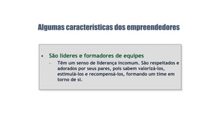 • São líderes e formadores de equipes
– Têm um senso de liderança incomum. São respeitados e
adorados por seus pares, pois sabem valorizá-los,
estimulá-los e recompensá-los, formando um time em
torno de si.
Algumas características dos empreendedores
 