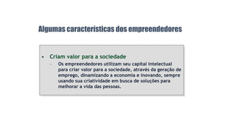 • Criam valor para a sociedade
– Os empreendedores utilizam seu capital intelectual
para criar valor para a sociedade, através da geração de
emprego, dinamizando a economia e inovando, sempre
usando sua criatividade em busca de soluções para
melhorar a vida das pessoas.
Algumas características dos empreendedores
 