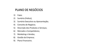 PLANO DE NEGÓCIOS
1) Capa;
2) Sumário (Índice);
3) Sumário Executivo ou Apresentação;
4) Conceito de Negócio;
5) Descrição dos Produtos e Serviços;
6) Mercado e Competidores;
7) Marketing e Vendas;
8) Gestão da Empresa;
9) Plano Financeiro.
 