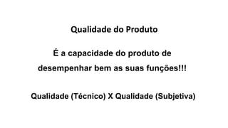 Qualidade do Produto
É a capacidade do produto de
desempenhar bem as suas funções!!!
Qualidade (Técnico) X Qualidade (Subjetiva)
 