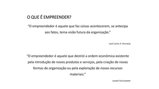 O QUE É EMPREENDER?
“O empreendedor é aquele que faz coisas acontecerem, se antecipa
aos fatos, tema visão futura da organização.”
José Carlos A. Dornelas
“O empreendedor é aquele que destrói a ordem econômica existente
pela introdução de novos produtos e serviços, pela criação de novas
formas de organização ou pela exploração de novos recursos
materiais.”
Joseph Schumpeter
 