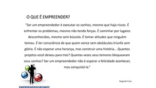 "Ser um empreendedor é executar os sonhos, mesmo que haja riscos. É
enfrentar os problemas, mesmo não tendo forças. É caminhar por lugares
desconhecidos, mesmo sem bússola. É tomar atitudes que ninguém
tomou. É ter consciência de que quem vence sem obstáculos triunfa sem
glória. É não esperar uma herança, mas construir uma história... Quantos
projetos você deixou para trás? Quantas vezes seus temores bloquearam
seus sonhos? Ser um empreendedor não é esperar a felicidade acontecer,
mas conquistá-la.“
Augusto Cury
O QUE É EMPREENDER?
 