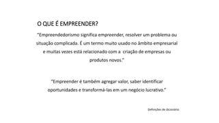 “Empreendedorismo significa empreender, resolver um problema ou
situação complicada. É um termo muito usado no âmbito empresarial
e muitas vezes está relacionado com a criação de empresas ou
produtos novos.”
“Empreender é também agregar valor, saber identificar
oportunidades e transformá-las em um negócio lucrativo.”
Definições de dicionário
O QUE É EMPREENDER?
 